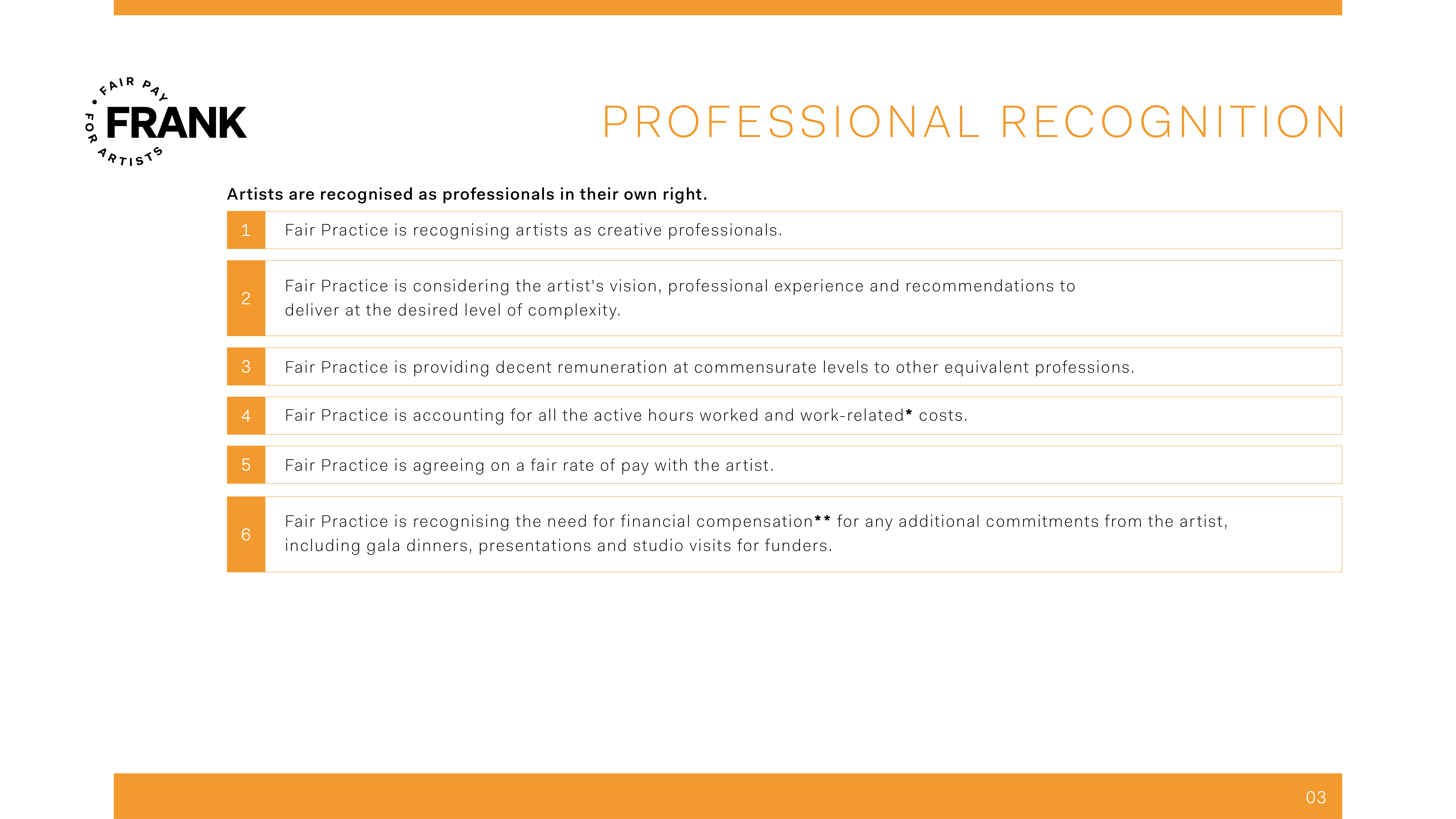 Professional Recognition: Artists are recognised as professionals in their own right. 1) Fair Practice is recognising artists as creative professionals. 2) Fair Practice is considering the artist's vision, professional experience and recommendations to deliver at the desired level of complexity. 3) Fair Practice is providing decent remuneration at commensurate levels to other equivalent professions. 4) Fair Practice is accounting for all the active hours worked and work-related* costs. 5) Fair Practice is agreeing on a fair rate of pay with the artist. 6) Fair Practice is recognising the need for financial compensation** for any additional commitments from the artist, including gala dinners, presentations and studio visits for funders.