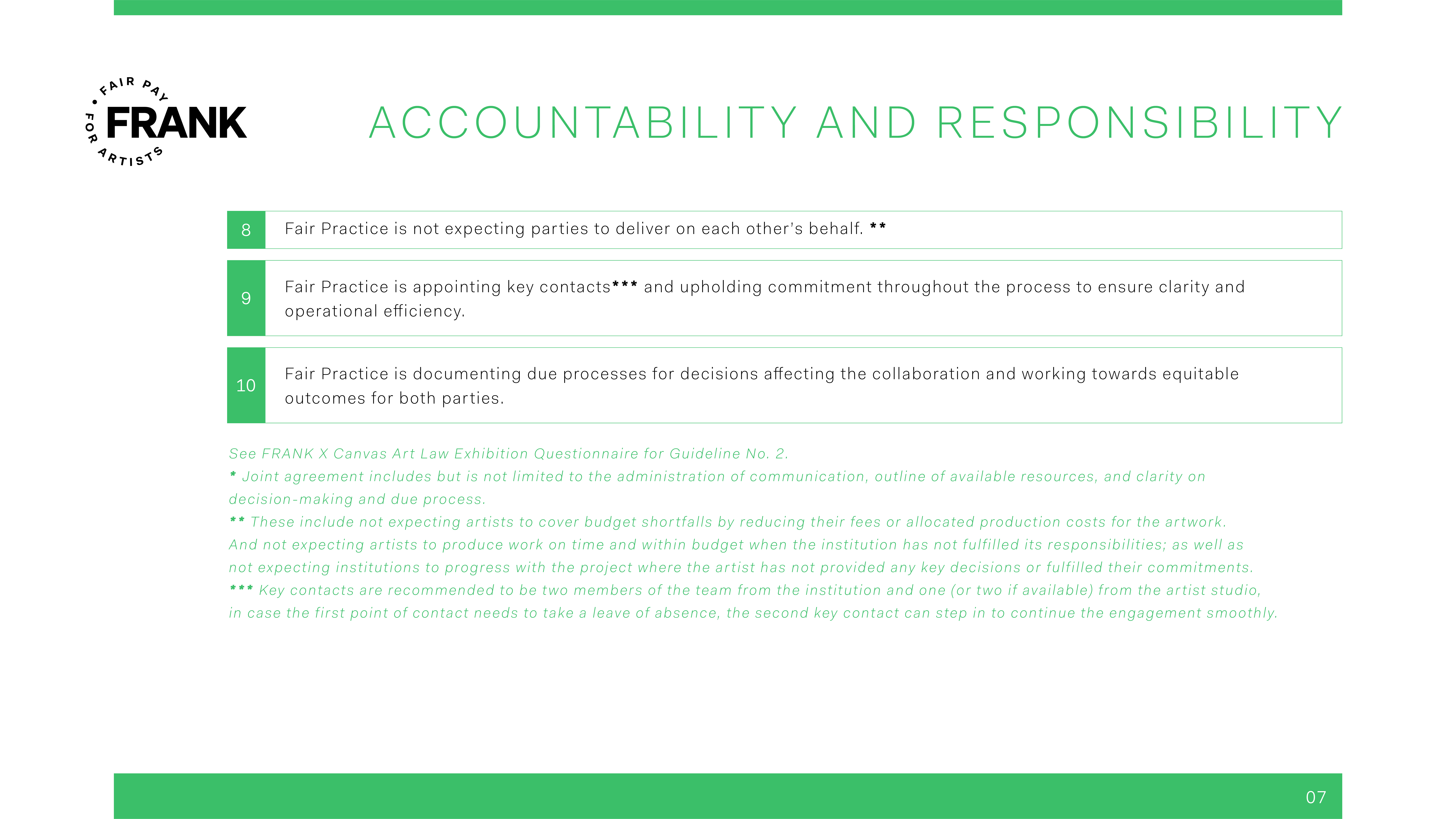 Continuation of Accountability and Responsibility 8) Fair Practice is not expecting parties to deliver on each other’s behalf. ** 9) Fair Practice is appointing key contacts*** and upholding commitment throughout the process to ensure clarity and operational efficiency. 10) Fair Practice is documenting due processes for decisions affecting the collaboration and working towards equitable outcomes for both parties. Note: See FRANK X Canvas Art Law Exhibition Questionnaire for Guideline No. 2. * Joint agreement includes but is not limited to the administration of communication, outline of available resources, and clarity on decision-making and due process. ** These include not expecting artists to cover budget shortfalls by reducing their fees or allocated production costs for the artwork. And not expecting artists to produce work on time and within budget when the institution has not fulfilled its responsibilities; as well as not expecting institutions to progress with the project where the artist has not provided any key decisions or fulfilled their commitments. *** Key contacts are recommended to be two members of the team from the institution and one (or two if available) from the artist studio, in case the first point of contact needs to take a leave of absence, the second key contact can step in to continue the engagement smoothly.